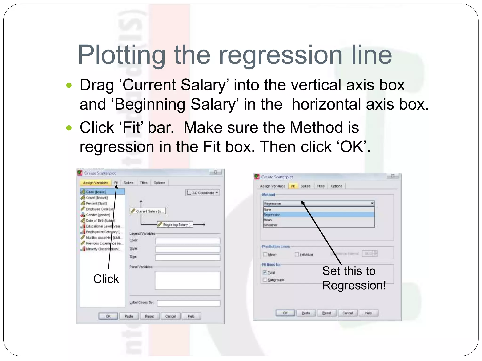 Plotting the regression line
 Drag ‘Current Salary’ into the vertical axis box
and ‘Beginning Salary’ in the horizontal axis box.
 Click ‘Fit’ bar. Make sure the Method is
regression in the Fit box. Then click ‘OK’.
Click
Set this to
Regression!
 