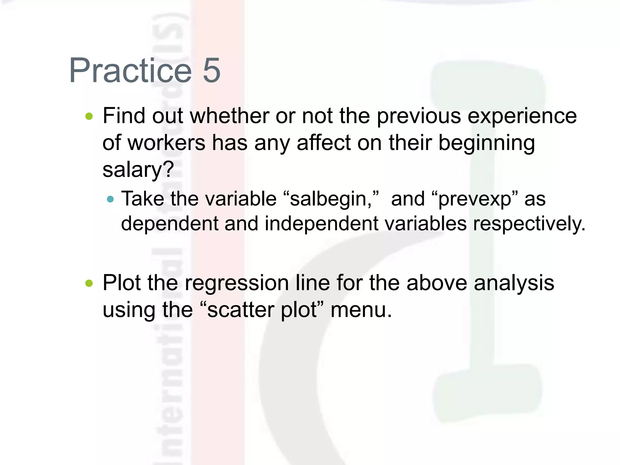 Practice 5
 Find out whether or not the previous experience
of workers has any affect on their beginning
salary?
 Take the variable “salbegin,” and “prevexp” as
dependent and independent variables respectively.
 Plot the regression line for the above analysis
using the “scatter plot” menu.
 
