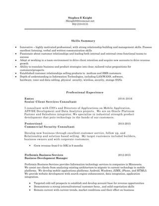Stephen E Knight
Sknight02@comcast.net
952-210-0131
Skills Summary
• Innovative – highly motivated professional, with strong relationship building and management skills. Possess
excellent listening, verbal and written communication skills
• Passionate about customer relationships and leading both internal and external cross functional teams to
success
• Adept at working in a team environment to drive client retention and acquire new accounts to drive revenue
growth
• Ability to translate business and product strategies into clear, tailored value propositions for
customers/prospects
• Established customer relationships selling products to medium and SMB customers
• Depth of understanding in Information Technologies, including LAN/WANS, software,
hardware, voice and data cabling, physical security, wireless, security, storage SANs
Professional Experience
Emtec 2016-2016
Senior Client Services Consultant
I consultant with CIO’s and Directors of Applications on Mobile Application,
APP/DE Development and Data Analytics projects. We are an Oracle Platinum
Partner and Salesforce integrator. We specialize in industrial strength product
development that puts technology in the hands of our customers.
Protection1 2015-2015
Commercial Security Consultant
Develop new business through excellent customer service, follow up, and
Relationship and solution based selling. My target customers included builders,
business owners and with corporate customers.
 Grew revenue from 0 to 50K in 9 months
Performix Business Services 2012-2015
Business Development Manager
Performix Business Services provides Information technology services to companies in Minnesota.
We assist our clients from analyzing existing architecture to migrate to current technology to mobile
platforms. We develop mobile applications platforms: Android, Windows, J2ME, iPhone, and HTML5.
We provide website development with search engine enhancement, data integration, application
integration.
• Targeted cold call prospects to establish and develop account base for revenue opportunities
• Demonstrate a strong internal/external customer focus , and solid negotiation skills
• Remain current with current trends, market conditions and their effect on business
 