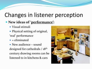 Changes in listener perception
 New ideas of ‘performance’:
 Visual stimuli
 Physical setting of original,
‘real’ performance
 = eliminated
 New audience – sound
designed for cathedrals / 18th
century drawing rooms can be
listened to in kitchens & cars
 