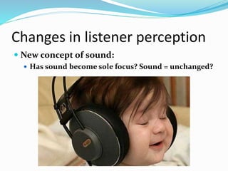 Changes in listener perception
 New concept of sound:
 Has sound become sole focus? Sound = unchanged?
 