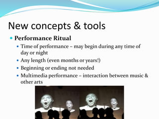 New concepts & tools
 Performance Ritual
 Time of performance – may begin during any time of
day or night
 Any length (even months or years!)
 Beginning or ending not needed
 Multimedia performance – interaction between music &
other arts
 