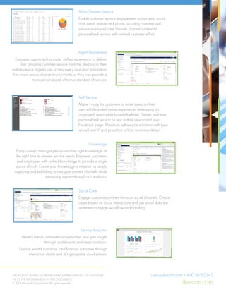 Multi-Channel Service
Enable customer service engagement across web, social,
chat, email, mobile and phone, including customer self-
service and social care. Provide channel context for
personalized service with minimal customer effort.
Agent Enablement
Empower agents with a single, unified experience to deliver
fast, amazing customer service from the desktop or their
mobile device. Agents can access every source of information
they need across diverse environments so they can provide a
more personalized, effective standard of service.
Knowledge
Easily connect the right person with the right knowledge at
the right time to answer service needs. Empower customers
and employees with unified knowledge to provide a single
source of truth. Ensure your knowledge is relevant by simply
capturing and publishing across your content channels while
measuring impact through rich analytics.
Service Analytics
Identify trends, anticipate opportunities and gain insight
through dashboards and deep analytics.
Explore what-if scenarios, and forecast outcomes through
interactive charts and 3D geospatial visualizations.
Self Service
Make it easy for customers to solve issues on their
own with branded online experiences leveraging an
organized, searchable knowledgebase. Deliver real-time,
personalized service on any mobile device and your
Facebook page. Maximize self-service adoption with type
ahead search and proactive article recommendation.
Social Care
Engage customers on their terms on social channels. Create
cases based on social interactions and use social data like
sentiment to trigger workflow and handling.
MICROSOFT MAKES NO WARRANTIES, EXPRESS, IMPLIED, OR STATUTORY,
AS TO THE INFORMATION IN THIS DOCUMENT.
© 2014 Microsoft Corporation. All rights reserved.
Self Service
Make it easy for customers to solve issues on their own with branded
online experiences leveraging an organized, searchable knowledgebase.
Deliver real-time, personalized service on any mobile device and your
Facebook page. Maximize self-service adoption with type ahead search
and proactive article recommendation.
Knowledge
Easily connect the right person with the right knowledge at the right
time to answer service needs. Empower customers and employees
with unified knowledge to provide a single source of truth. Ensure
your knowledge is relevant by simply capturing and publishing across
your content channels while measuring impact through rich analytics.
Social Care
Engage customers on their terms on social channels. Create cases based
on social interactions and use social data like sentiment to trigger
workflow and handling.
Service Analytics
Identify trends, anticipate opportunities and gain insight through
dashboards and deep analytics.
Explore what-if scenarios, and forecast outcomes through interactive
charts and 3D geospatial visualizations.
Global Availability
Microsoft Dynamics CRM Online is available in 130 markets and in 44
languages.
For more information, visit:
http://www.microsoft.com/en-us/dynamics/crm-customer-
care.aspx
What’s New in Microsoft
Dynamics CRM 2015
Case Management
Provide differentiated levels of support with flexible SLAs.
Self Service
Make it easy for customers to solve issues on their own with branded
online experiences leveraging an organized, searchable knowledgebase.
Deliver real-time, personalized service on any mobile device and your
Facebook page. Maximize self-service adoption with type ahead search
and proactive article recommendation.
Knowledge
Easily connect the right person with the right knowledge at the right
time to answer service needs. Empower customers and employees
with unified knowledge to provide a single source of truth. Ensure
your knowledge is relevant by simply capturing and publishing across
your content channels while measuring impact through rich analytics.
Social Care
Engage customers on their terms on social channels. Create cases based
on social interactions and use social data like sentiment to trigger
workflow and handling.
Service Analytics
Identify trends, anticipate opportunities and gain insight through
dashboards and deep analytics.
Explore what-if scenarios, and forecast outcomes through interactive
charts and 3D geospatial visualizations.
Global Availability
Microsoft Dynamics CRM Online is available in 130 markets and in 44
languages.
For more information, visit:
http://www.microsoft.com/en-us/dynamics/crm-customer-
care.aspx
What’s New in Microsoft
Dynamics CRM 2015
Case Management
Provide differentiated levels of support with flexible SLAs.
Improve service effectiveness with the ability to track and
analyze key metrics like SLAs  thresholds.
Self Service
Make it easy for customers to solve issues on their own with branded
online experiences leveraging an organized, searchable knowledgebase.
Deliver real-time, personalized service on any mobile device and your
Facebook page. Maximize self-service adoption with type ahead search
and proactive article recommendation.
Knowledge
Easily connect the right person with the right knowledge at the right
time to answer service needs. Empower customers and employees
with unified knowledge to provide a single source of truth. Ensure
your knowledge is relevant by simply capturing and publishing across
your content channels while measuring impact through rich analytics.
Social Care
Engage customers on their terms on social channels. Create cases based
on social interactions and use social data like sentiment to trigger
workflow and handling.
Service Analytics
Identify trends, anticipate opportunities and gain insight through
dashboards and deep analytics.
Explore what-if scenarios, and forecast outcomes through interactive
charts and 3D geospatial visualizations.
Global Availability
Microsoft Dynamics CRM Online is available in 130 markets and in 44
languages.
For more information, visit:
What’s New in Microsoft
Dynamics CRM 2015
Case Management
Key Capabilities
Multi-Channel Service
Enable customer service engagement across web, social, chat, email,
mobile and phone, including customer self-service and social care.
Provide channel context for personalized service with minimal customer
effort.
Agent Enablement
Empower agents with a single, unified experience to deliver fast,
amazing customer service from the desktop or their mobile device.
Agents can access every source of information they need across
diverse environments so they can provide a more personalized,
effective standard of service.
.
Key Capabilities
Multi-Channel Service
Enable customer service engagement across web, social, chat, email,
mobile and phone, including customer self-service and social care.
Provide channel context for personalized service with minimal customer
effort.
Agent Enablement
Empower agents with a single, unified experience to deliver fast,
amazing customer service from the desktop or their mobile device.
Agents can access every source of information they need across
diverse environments so they can provide a more personalized,
effective standard of service.
.
sales@jibecrm.com • 440.565.0245
jibecrm.com
 