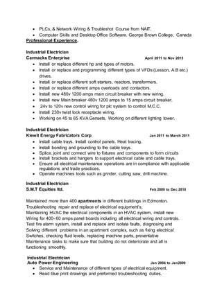  PLCs, & Network Wiring & Troubleshot Course from NAIT.
 Computer Skills and Desktop Office Software. George Brown College, Canada
Professional Experience.
Industrial Electrician
Carmacks Enterprise April 2011 to Nov 2015
 Install or replace different hp and types of motors.
 Install or replace and programming different types of VFDs (Lesson, A.B etc.)
drives.
 Install or replace different soft starters, reactors, transformers.
 Install or replace different amps overloads and contactors.
 Install new 480v 1200 amps main circuit breaker with new wiring.
 Install new Main breaker 480v 1200 amps to 15 amps circuit breaker.
 24v to 120v new control wiring for plc system to control M.C.C.
 Install 230v twist lock receptacle wiring.
 Working on 45 to 65 KVA Gensets. Working on different lighting tower.
Industrial Electrician
Kiewit Energy Fabricators Corp Jan 2011 to March 2011
 Install cable trays. Install control panels. Heat tracing.
 Install bonding and grounding to the cable trays.
 Splice, joint and connect wire to fixtures and components to form circuits
 Install brackets and hangers to support electrical cable and cable trays.
 Ensure all electrical maintenance operations are in compliance with applicable
regulations and trade practices.
 Operate machines tools such as grinder, cutting saw, drill machine.
Industrial Electrician
S.M.T Equities ltd. Feb 2009 to Dec 2010
Maintained more than 400 apartments in different buildings in Edmonton.
Troubleshooting repair and replace of electrical equipment’s,
Maintaining HVAC the electrical components in an HVAC system, install new
Wiring for 400- 60 amps panel boards including all electrical wiring and controls.
Test fire alarm system, install and replace and isolate faults. diagnosing and
Solving different problems in an apartment complex, such as fixing electrical
Switches, checking fluid levels, replacing machine parts, preventative
Maintenance tasks to make sure that building do not deteriorate and all is
functioning smoothly.
Industrial Electrician
Auto Power Engineering Jan 2004 to Jan2009
 Service and Maintenance of different types of electrical equipment.
 Read blue print drawings and preformed troubleshooting duties.
 