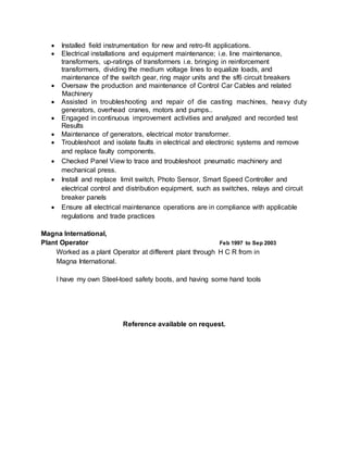  Installed field instrumentation for new and retro-fit applications.
 Electrical installations and equipment maintenance; i.e. line maintenance,
transformers, up-ratings of transformers i.e. bringing in reinforcement
transformers, dividing the medium voltage lines to equalize loads, and
maintenance of the switch gear, ring major units and the sf6 circuit breakers
 Oversaw the production and maintenance of Control Car Cables and related
Machinery
 Assisted in troubleshooting and repair of die casting machines, heavy duty
generators, overhead cranes, motors and pumps..
 Engaged in continuous improvement activities and analyzed and recorded test
Results
 Maintenance of generators, electrical motor transformer.
 Troubleshoot and isolate faults in electrical and electronic systems and remove
and replace faulty components.
 Checked Panel View to trace and troubleshoot pneumatic machinery and
mechanical press.
 Install and replace limit switch, Photo Sensor, Smart Speed Controller and
electrical control and distribution equipment, such as switches, relays and circuit
breaker panels
 Ensure all electrical maintenance operations are in compliance with applicable
regulations and trade practices
Magna International,
Plant Operator Feb 1997 to Sep 2003
Worked as a plant Operator at different plant through H C R from in
Magna International.
I have my own Steel-toed safety boots, and having some hand tools
Reference available on request.
 