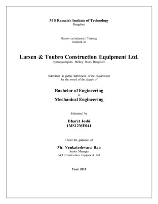 M S Ramaiah Institute of Technology
Bangalore
Report on Industrial Training
received at
Larsen & Toubro Construction Equipment Ltd.
Byatarayanapura, Bellary Road, Bangalore.
Submitted in partial fulfillment of the requirement
for the award of the degree of
Bachelor of Engineering
in
Mechanical Engineering
Submitted by
Bharat Joshi
1MS12ME041
Under the guidance of
Mr. Venkateshwara Rao
Senior Manager
L&T Construction Equipment Ltd.
Year: 2015
 
