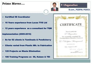 P. Ulaganathan
 Certified 5S Coordinator
 16 Years experience from Lucas TVS Ltd
 12 years experience as a consultant for TQM
implementation (2005-2016)
 So far 52 clients in Tamilnadu & Pondicherry
 Clients varied from Plastic Mfr. to Fabrication
 125 Projects on Waste Elimination
 180 Training Programs on 5S, Kaizen & TEI
Prime Mover….
B.com., PGDFM, PGDCA.
 