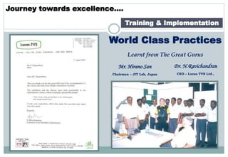 Journey towards excellence….
Training & Implementation
World Class Practices
Learnt from The Great Gurus
Mr. Hirano San
Chairman – JIT Lab, Japan
Dr. N.Ravichandran
CEO – Lucas TVS Ltd.,
 
