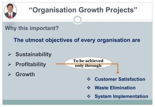 “Organisation Growth Projects”
Why this important?
 Customer Satisfaction
 Waste Elimination
 System Implementation
The utmost objectives of every organisation are
 Sustainability
 Profitability
 Growth
To be achieved
only through
 