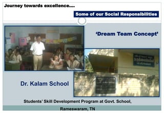 Journey towards excellence….
Some of our Social Responsibilities
Students’ Skill Development Program at Govt. School,
Rameswaram, TN
Dr. Kalam School
‘Dream Team Concept’
 