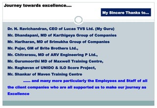 Journey towards excellence….
Dr. N. Ravichandran, CEO of Lucas TVS Ltd. (My Guru)
Mr. Dhandapani, MD of Karthigeya Group of Companies
Mr. Hariharan, MD of Srimukha Group of Companies
Mr. Pujar, GM of Brite Brothers Ltd.,
Mr. Chitrarasu, MD of ARV Engineering P Ltd.,
Mr. Gurumoorthi MD of Maxwell Training Centre,
Mr. Raghavan of UNIDO & ILO Score Project,
Mr. Shankar of Maven Training Centre
…… and many more particularly the Employees and Staff of all
the client companies who are all supported us to make our journey as
Excellence
My Sincere Thanks to…
 