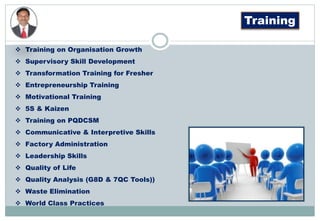 Training
 Training on Organisation Growth
 Supervisory Skill Development
 Transformation Training for Fresher
 Entrepreneurship Training
 Motivational Training
 5S & Kaizen
 Training on PQDCSM
 Communicative & Interpretive Skills
 Factory Administration
 Leadership Skills
 Quality of Life
 Quality Analysis (G8D & 7QC Tools))
 Waste Elimination
 World Class Practices
 
