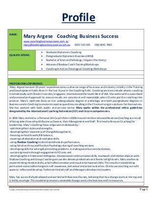 X:AABEC/WABA/SEMINARS/PRESENTERPROFILE/CONSULTANT PROFILE Page 1
Profile
NAME:
Mary Argese Coaching Business Success
www.coachingbusinesssuccess.com.au
mary@coachingbusinesssuccess.com.au 0407 193 395 (08) 9242 7483
QUALIFICATIONS:
 Graduate DiplomainCoaching
 Postgraduate DiplomainBusiness(HRM)
 Bachelorof Science (Pathology/OrganicChemistry)
 AdvancedShadow CoachTrainingWorkshops
 CoachingIn ActionOntological CoachingWorkshops
PROFESSIONAL EXPERIENCE:
Mary Argese hasover20 years’experience across a diverse range of business and industry initially in the Training
and Development fields then in the last 9 year in the Coaching field. Coaching sessions include phone-coaching
internationallywithClientsinLondon,Singapore,Interstateandthe SouthWestof WA. She workswitha customized
and personalized approach to ensure results are consistent and repeatable when Clients put the coaching into
practice. Mary’s methods draw on her undergraduate degree in pathology and both postgraduate degrees in
BusinessandinCoachingtocreate innovativequestions,resultinginthe Clientarrivingat solutions for themselves.
She has worked with both public and private sector. Mary works within the professional ethics guidelines
designated by the International Coaching Federation (ICF) and its core competencies.
In 2006 Mary startedas a Personal Life Coach thenin2008 movedintoExecutiveandBusinessCoachingasa result
of beingasked toworkwithBusinessOwners, theirManagementandStaff. ThisleadtofocusonCoaching for
Leadership.Mary’scoachingfocus empowers individualsby:-
-optimizingtheirstylesandstrengths,
-developingtheirawarenessof Change Management,
-focusingon healthwork/lifebalance,
-creatingcollaborationandresolution skills,
-usingShadowCoaching to developindividualsperformance,
-usingSolutionFocusand PositivePsychology duringall coachingsessions
-developingskillsforsolving&preventingproblems,includingassertive communication,
-sustainingresultsthroughengagement of Clientsand
-developingtheirEmotional Intelligence,interpersonal communication skills,teamworkandrelationshipsatwork.
ShadowCoachingandGroup Coaching are usedto developindividualsandTeamstohighlevels.Marycoachesto
create thinkingmindsetshifts,whicheffectemotionandresultinbehavioral shifts.Thisresults inestablishing
permanentsustainablechangesinself-awareness,behaviourandactionoutcomes. Clientsuse coachingasa safe
space to reflectanddevelop. Technical mindedstaff andManagers developintoLeaders.
Mary has successfullydevelopedandworkedwithBusinessOwners,believingthattrue change startsat the top and
isledby example.ThisLeadershipcreates sustainable change acrossthe businessanditsresources.
 