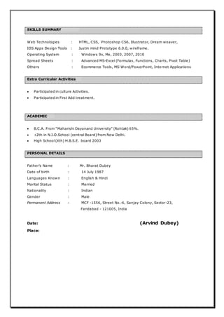 SKILLS SUMMARY
Web Technologies : HTML, CSS, Photoshop CS6, Illustrator, Dream weaver,
IOS Apps Design Tools : Justin mind Prototype 6.0.0, wireframe.
Operating System : Windows 9x, Me, 2003, 2007, 2010
Spread Sheets : Advanced MS-Excel (Formulas, Functions, Charts, Pivot Table)
Others : Ecommerce Tools, MS-Word/PowerPoint, Internet Applications
Extra Curricular Activities
 Participated in culture Activities.
 Participated in First Add treatment.
ACADEMIC
 B.C.A. From “Maharishi Dayanand University” (Rohtak) 65%.
 +2th in N.I.O.School (central Board) from New Delhi.
 High School (Xth) H.B.S.E. board 2003
PERSONAL DETAILS
Father’s Name : Mr. Bharat Dubey
Date of birth : 14 July 1987
Languages Known : English & Hindi
Marital Status : Married
Nationality : Indian
Gender : Male
Permanent Address : MCF -1556, Street No.-6, Sanjay Colony, Sector-23,
Faridabad - 121005, India
Date: (Arvind Dubey)
Place:
 