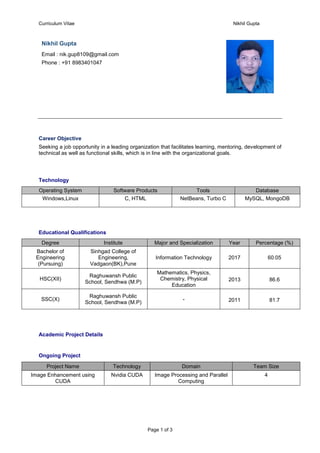 Curriculum Vitae Nikhil Gupta
Page 1 of 3
Nikhil Gupta
Email : nik.gup8109@gmail.com
Phone : +91 8983401047
Career Objective
Seeking a job opportunity in a leading organization that facilitates learning, mentoring, development of
technical as well as functional skills, which is in line with the organizational goals.
Technology
Operating System Software Products Tools Database
Windows,Linux C, HTML NetBeans, Turbo C MySQL, MongoDB
Educational Qualifications
Degree Institute Major and Specialization Year Percentage (%)
Bachelor of
Engineering
(Pursuing)
Sinhgad College of
Engineering,
Vadgaon(BK),Pune
Information Technology 2017 60.05
HSC(XII)
Raghuwansh Public
School, Sendhwa (M.P)
Mathematics, Physics,
Chemistry, Physical
Education
2013 86.6
SSC(X)
Raghuwansh Public
School, Sendhwa (M.P)
- 2011 81.7
Academic Project Details
Ongoing Project
Project Name Technology Domain Team Size
Image Enhancement using
CUDA
Nvidia CUDA Image Processing and Parallel
Computing
4
 