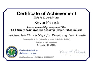 Certificate of Achievement
This is to certify that
Kevin Parrish
has successfully completed the
FAA Safety Team Aviation Learning Center Online Course
Working Healthy - 8 Steps for Protecting Your Health
Course Number ALC-117 (Qualifies for 1 Hour IA Refresher Training)
Presented by FAA Safety Team
October 8, 2015
Federal Aviation
Administration
Certificate Number 0751821-20151008-00117
 