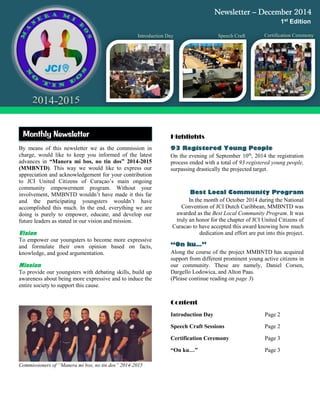By means of this newsletter we as the commission in
charge, would like to keep you informed of the latest
advances in “Manera mi bos, no tin dos” 2014-2015
(MMBNTD). This way we would like to express our
appreciation and acknowledgement for your contribution
to JCI United Citizens of Curaçao’s main ongoing
community empowerment program. Without your
involvement, MMBNTD wouldn’t have made it this far
and the participating youngsters wouldn’t have
accomplished this much. In the end, everything we are
doing is purely to empower, educate, and develop our
future leaders as stated in our vision and mission.
Vision
To empower our youngsters to become more expressive
and formulate their own opinion based on facts,
knowledge, and good argumentation.
Mission
To provide our youngsters with debating skills, build up
awareness about being more expressive and to induce the
entire society to support this cause.
Commissioners of “Manera mi bos, no tin dos” 2014-2015
Highlights
On the evening of September 10th
, 2014 the registration
process ended with a total of 93 registered young people,
surpassing drastically the projected target.
In the month of October 2014 during the National
Convention of JCI Dutch Caribbean, MMBNTD was
awarded as the Best Local Community Program. It was
truly an honor for the chapter of JCI United Citizens of
Curacao to have accepted this award knowing how much
dedication and effort are put into this project.
Along the course of the project MMBNTD has acquired
support from different prominent young active citizens in
our community. These are namely, Daniel Corsen,
Dargello Lodowica, and Alton Paas.
(Please continue reading on page 3)
Content
Introduction Day Page 2
Speech Craft Sessions Page 2
Certification Ceremony Page 3
“On ku…” Page 3
Newsletter – December 2014
1st Edition
Certification CeremonySpeech CraftIntroduction Day
Monthly Newsletter
 