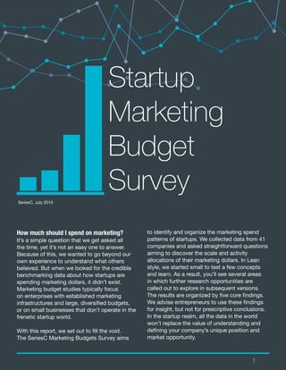 1
to identify and organize the marketing spend
patterns of startups. We collected data from 41
companies and asked straightforward questions
aiming to discover the scale and activity
allocations of their marketing dollars. In Lean
style, we started small to test a few concepts
and learn. As a result, you’ll see several areas
in which further research opportunities are
called out to explore in subsequent versions.
The results are organized by five core findings.
We advise entrepreneurs to use these findings
for insight, but not for prescriptive conclusions.
In the startup realm, all the data in the world
won’t replace the value of understanding and
defining your company’s unique position and
market opportunity.
Startup
Marketing
Budget
SurveySeriesC, July 2015
How much should I spend on marketing?
It’s a simple question that we get asked all
the time, yet it’s not an easy one to answer.
Because of this, we wanted to go beyond our
own experience to understand what others
believed. But when we looked for the credible
benchmarking data about how startups are
spending marketing dollars, it didn’t exist.
Marketing budget studies typically focus
on enterprises with established marketing
infrastructures and large, diversified budgets,
or on small businesses that don’t operate in the
frenetic startup world.
With this report, we set out to fill the void.
The SeriesC Marketing Budgets Survey aims
 