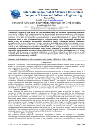© 2013, IJARCSSE All Rights Reserved Page | 200
Volume 3, Issue 5, May 2013 ISSN: 2277 128X
International Journal of Advanced Research in
Computer Science and Software Engineering
Research Paper
Available online at: www.ijarcsse.com
Enhanced Amalgam Encryption Approach for Grid Security
Kamal Jyoti(M.Tech. CSE)
Research Scholar, Department of Computer Science and Engineering
Lovely Professional University, Phagwara, India
Abstract-Grid computing is about several processors distributed globally and sharing the computational resources to
solve various problems. Grid computing has become an increasingly important research topic within computer
science as in academic educational purpose and industrial research to government sector. Grid computing is
concerned how to share and coordinated use diverse resources in distributed environments. The dynamic and multi-
institutional nature of these environments introduces challenging security issues, which include integration with
existing systems and technologies, interoperability with different “hosting environments” and trust relationships
among interacting hosting environments. The major issues associated with grid computing are coordinating resource
sharing and security measures. We need new technical approaches to handle those security issues. Security solution
consist of ARC4 (Rivest Cipher 4) algorithm combined with Advance encryption standard (AES) which provides
solution for security with whitener (Whitening is used to enhance the security of the cipher). In related study hybrid
solution has been proposed but has some overhead while processing security for large distributed networks. In current
technology with development of smart grid architecture, we need less overhead to use best resources in grid
computing. So in thisresearch we will propose a enhanceamalgamencryption solution using AES and RC4 which can
overcome overhead and security limitations.
Keywords: -Grid Computing, Security, Advance encryption standard (AES), Rivest Cipher 4 (RC4).
I - Introduction
Computing Environment is a collection of homogeneous and heterogeneous computers, software, and the networks which
support the processing and exchange of information in order to support various types of computing solutions. The main
three computing environment are Distributed computing, Cloud computing and Grid computing.
1.1 Distributed Computing :
A Distributed computer system consists of multiple software components that are on multiple computers, but run as a
single system. The computers that are in distributed system can be physically close together and connected by a local
network, or they can be geographically distant and connected by a wide area network. A distributed system can consist
of any number of possible configurations, such as personal computers, workstations and so on. The major goal of
distributed computing is to make such a network work as a single computer.A distributed system consists of multiple
autonomous computers that communicate through a computer network. The computers interact with each other to
achieve a common goal. Distributed computing also refers to the use of distributed system to solve computational
problems. In distributed computing, a problem is divided into many tasks, each of which solved by one or more
computers. Distributed computing system can run on hardware that is provided by many vendors, and can use a variety
of standards-based software components. Such systems are independent of the underlying software.
1.2 Cloud Computing :
Cloud computing is a general term for anything that involves delivering hosted services over the internet. These
services are divided into three categories: Infrastructure-as-a-Service, Platform-as-a-Service and Software-as-a-
Service. Cloud computing allows consumers and businesses to use applications without installation and access their
personal files at any computer with internet access. This technology allows for much more inefficient computing by
centralizing, storage, memory, processing and bandwidth. An Example of cloud computing is Yahoo e-mail, Gmail etc.
Just user need an internet connection and can send and receive emails. The server and email management software is
all on the cloud and is totally managed by the cloud service provider Yahoo, Google etc.Cloud computing comes into
focus only when you think about what IT always needs: a way to increase capacity or add capabilities on the fly
without investing in new infrastructure training new personnel, or licensing new software. Cloud computing
encompasses any subscription-bases or pay-per-use service that, in real time over the internet, extends IT‘s existing
capabilities. Cloud computing, mostly referred as simply ―the cloud‖ which is the delivery the on-demand services and
computing resources everything from applications to data the centres over the Internet
1.3 Overview of Grid Computing
Grid computing involves integration, virtualization, management of services, and resources in a distributed,
heterogeneous environment which includes the collections of different users and resources across differentorganizational
domains. Grid computing is applying the resource of many computers in network to a single problem at a same time –
 