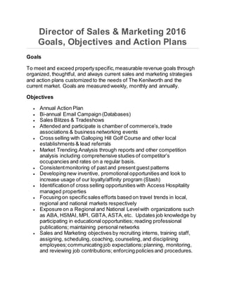 Director of Sales & Marketing 2016
Goals, Objectives and Action Plans
Goals
To meet and exceed propertyspecific,measurable revenue goals through
organized, thoughtful, and always current sales and marketing strategies
and action plans customized to the needs of The Kenilworth and the
current market. Goals are measured weekly, monthly and annually.
Objectives
 Annual Action Plan
 Bi-annual Email Campaign (Databases)
 Sales Blitzes & Tradeshows
 Attended and participate is chamber of commerce’s,trade
associations & business networking events
 Cross selling with Galloping Hill Golf Course and other local
establishments & lead referrals
 Market Trending Analysis through reports and other competition
analysis including comprehensive studies of competitor’s
occupancies and rates on a regular basis.
 Consistentmonitoring of past and present guest patterns
 Developing new inventive, promotional opportunities and look to
increase usage of our loyalty/affinity program (Stash)
 Identificationof cross selling opportunities with Access Hospitality
managed properties
 Focusing on specificsales efforts based on travel trends in local,
regional and national markets respectively
 Exposure on a Regional and National Levelwith organizations such
as ABA, HSMAI, MPI, GBTA,ASTA,etc. Updates job knowledge by
participating in educational opportunities; reading professional
publications; maintaining personal networks
 Sales and Marketing objectives by recruiting interns, training staff,
assigning, scheduling, coaching, counseling, and disciplining
employees;communicating job expectations;planning, monitoring,
and reviewing job contributions; enforcing policies and procedures.
 