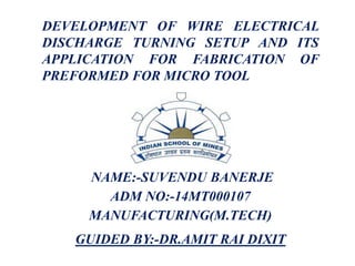 DEVELOPMENT OF WIRE ELECTRICAL
DISCHARGE TURNING SETUP AND ITS
APPLICATION FOR FABRICATION OF
PREFORMED FOR MICRO TOOL
NAME:-SUVENDU BANERJE
ADM NO:-14MT000107
MANUFACTURING(M.TECH)
GUIDED BY:-DR.AMIT RAI DIXIT
 