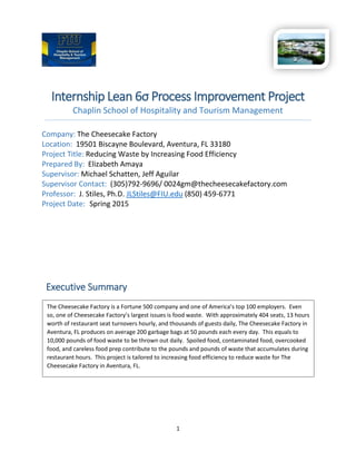 1
Internship Lean 6σ Process Improvement Project
Chaplin School of Hospitality and Tourism Management
Company: The Cheesecake Factory
Location: 19501 Biscayne Boulevard, Aventura, FL 33180
Project Title: Reducing Waste by Increasing Food Efficiency
Prepared By: Elizabeth Amaya
Supervisor: Michael Schatten, Jeff Aguilar
Supervisor Contact: (305)792-9696/ 0024gm@thecheesecakefactory.com
Professor: J. Stiles, Ph.D. JLStiles@FIU.edu (850) 459-6771
Project Date: Spring 2015
The Cheesecake Factory is a Fortune 500 company and one of America’s top 100 employers. Even
so, one of Cheesecake Factory’s largest issues is food waste. With approximately 404 seats, 13 hours
worth of restaurant seat turnovers hourly, and thousands of guests daily, The Cheesecake Factory in
Aventura, FL produces on average 200 garbage bags at 50 pounds each every day. This equals to
10,000 pounds of food waste to be thrown out daily. Spoiled food, contaminated food, overcooked
food, and careless food prep contribute to the pounds and pounds of waste that accumulates during
restaurant hours. This project is tailored to increasing food efficiency to reduce waste for The
Cheesecake Factory in Aventura, FL.
Executive Summary
Executive Summary
 