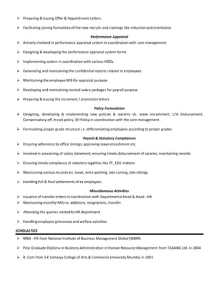  Preparing & issuing Offer & Appointment Letters
 Facilitating joining formalities of the new recruits and trainings like induction and orientation
Performance Appraisal
 Actively involved in performance appraisal system in coordination with core management
 Designing & developing the performance appraisal system forms
 Implementing system in coordination with various HODs
 Generating and maintaining the confidential reports related to employees
 Maintaining the employee MIS for appraisal purpose
 Developing and maintaining revised salary packages for payroll purpose
 Preparing & issuing the increment / promotion letters
Policy Formulation
 Designing, developing & implementing new policies & systems viz. leave encashment, LTA disbursement,
Compensatory off, travel policy, SH Policy in coordination with the core management
 Formulating proper grade structure i.e. differentiating employees according to proper grades
Payroll & Statutory Compliances
 Ensuring adherence to office timings; approving leave encashment etc.
 Involved in processing of salary statement; ensuring timely disbursement of salaries; maintaining records
 Ensuring timely compliance of statutory legalities like PF, ESIS matters
 Maintaining various records viz. leave, extra working, late coming, late sittings
 Handling full & final settlements of ex employees
Miscellaneous Activities
 Issuance of transfer orders in coordination with Departmental Head & Head - HR
 Maintaining monthly MIS i.e. additions, resignations, transfer
 Attending the queries related to HR department
 Handling employee grievances and welfare activities
SCHOLASTICS
 MBA - HR from National Institute of Business Management Global (NIBM)
 Post Graduate Diploma in Business Administration in Human Resource Management from TASMAC Ltd. in 2004
 B. Com from S K Somaiya College of Arts & Commerce University Mumbai in 2001
 