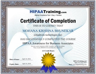 THIS IS TO CERTIFY THAT
HAS SUCCESSFULLY COMPLETED THE COURSE
Date of Issue: _____________________
Expiry Date: ______________________
HIPAATraining.com
Tel: (512) 402-5963
Web: www.hipaatraining.com
HIPAATraining.com
Making Compliance Fast + Easy + Painless
Certificate of Completion
MOHANA KRISHNA BHUNEKAR
(cloudwick technologies inc)
HIPAA Awareness for Business Associates
April 14, 2016
April 14, 2018
This course covered: Introduction to HIPAA, Transactions, Code Sets, and Identifiers,
Privacy, Security, ARRA/HITECH Act and Omnibus Rule, Implementation
1.5 Credit Hours
 