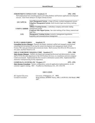 Garrett Driscoll Page 3
INDEPENDENT CONSULTANT Stratford, CT 1992 - 1994
Self-employed private consulting practice providing database and business application development
services. Grew from startup to six-figure annual revenue.
GE CAPITAL
Asset Management System, a large off-lease, residual management system.
Litigation Management System, multi-location legal case/history tracking
system.
UNION CARBIDE
Affiliate Tracking System, a subsidiary company and insider trading
management system
Corporate Files Mgmt System, bar-code tracking of law library material and
legal files.
GTE Management Training System, executive management registration,
hospitality and communications management
WANG LABORATORIES Stamford, CT 1984 - 1992
Consulting Services Manager. Planned, developed, marketed, staffed and managed a professional
consulting services group (9) serving the system development and management needs of both
Fortune 500, state government and commercial clients. Built revenue from $0 to $1.5M revenue in
two years, top three branch in US.
GREAT NORTHERN NEKOOSA CORP. Stamford, CT 1976 - 1984
Sales Systems Manager . Staffed, developed and managed professional and administrative system
staff of 10 for the sales department of the $1B Northern division, in a mainframe and mini-computer
Cobol environment. Implemented the first executive information system (EIS). Implemented first
electronic word processing for the corporation.
COMPUDATA SYSTEMS, INC Westport, CT 1973 - 1976
Sales Systems Consultant. System configuration, system & application implementation, on-site
customer support, training. DEC – FoodService Distribution, G/L, A/P, A/R, P/R.
EDUCATION
BS, English Education University of Bridgeport, CT, 1972
Certified Consultant Wang Institute, RDBMS Theory, DB2, LAN/WAN, OSI Model, 1992
2007
 