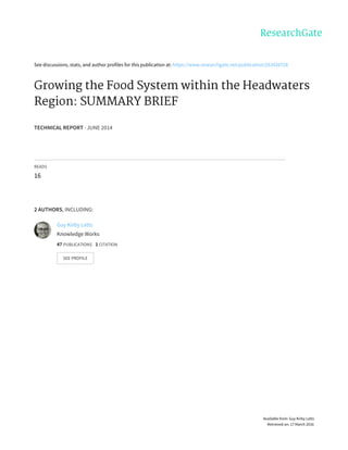 See	discussions,	stats,	and	author	profiles	for	this	publication	at:	https://www.researchgate.net/publication/263426728
Growing	the	Food	System	within	the	Headwaters
Region:	SUMMARY	BRIEF
TECHNICAL	REPORT	·	JUNE	2014
READS
16
2	AUTHORS,	INCLUDING:
Guy	Kirby	Letts
Knowledge	Works
47	PUBLICATIONS			1	CITATION			
SEE	PROFILE
Available	from:	Guy	Kirby	Letts
Retrieved	on:	17	March	2016
 