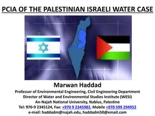 PCIA OF THE PALESTINIAN ISRAELI WATER CASE
Marwan Haddad
Professor of Environmental Engineering, Civil Engineering Department
Director of Water and Environmental Studies Institute (WESI)
An-Najah National University, Nablus, Palestine
Tel: 970-9 2345124, Fax: +970 9 2345982, Mobile +970 599 294952
e-mail: haddadm@najah.edu, haddadm50@email.com
 