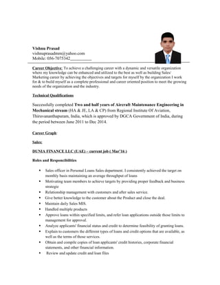 Vishnu Prasad
vishnuprasadmm@yahoo.com
Mobile: 056-7075342
Career Objective: To achieve a challenging career with a dynamic and versatile organization
where my knowledge can be enhanced and utilized to the best as well as building Sales/
Marketing career by achieving the objectives and targets for myself by the organization I work
for & to build myself as a complete professional and career oriented position to meet the growing
needs of the organization and the industry.
Technical Qualifications
Successfully completed Two and half years of Aircraft Maintenance Engineering in
Mechanical stream (HA & JE, LA & CP) from Regional Institute Of Aviation,
Thiruvananthapuram, India, which is approved by DGCA Government of India, during
the period between June 2011 to Dec 2014.
Career Graph:
Sales:
DUNIA FINANCE LLC (UAE) – current job ( Mar’16 )
Roles and Responcibilities
 Sales officer in Personal Loans Sales department. I consistently achieved the target on
monthly basis maintaining an average throughput of loans
 Motivating team members to achieve targets by providing proper feedback and business
strategie
 Relationship management with customers and after sales service.
 Give better knowledge to the customer about the Product and close the deal.
 Maintain daily Sales MIS.
 Handled multiple products
 Approve loans within specified limits, and refer loan applications outside those limits to
management for approval.
 Analyze applicants' financial status and credit to determine feasibility of granting loans.
 Explain to customers the different types of loans and credit options that are available, as
well as the terms of those services.
 Obtain and compile copies of loan applicants' credit histories, corporate financial
statements, and other financial information.
 Review and update credit and loan files
 