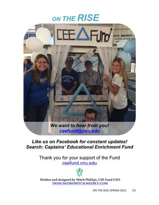 ON	
  THE	
  RISE	
  SPRING	
  2015	
  
	
  
13	
  
Written and designed by Mitch Phillips, CEE Fund CEO
DESIGNEDBYMITCH.WEEBLY.COM
	
   ON THE RISE
We want to hear from you!
ceefund@cnu.edu
Like us on Facebook for constant updates!
Search: Captains’ Educational Enrichment Fund
Thank you for your support of the Fund
ceefund.cnu.edu
 