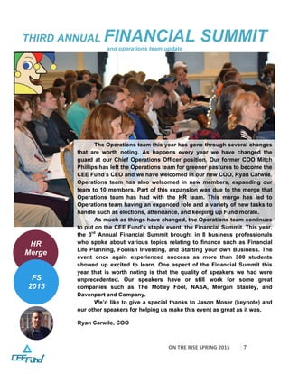 ON	
  THE	
  RISE	
  SPRING	
  2015	
  
	
  
7	
  
THIRD ANNUAL FINANCIAL SUMMIT
and operations team update
The Operations team this year has gone through several changes
that are worth noting. As happens every year we have changed the
guard at our Chief Operations Officer position. Our former COO Mitch
Phillips has left the Operations team for greener pastures to become the
CEE Fund’s CEO and we have welcomed in our new COO, Ryan Carwile.
Operations team has also welcomed in new members, expanding our
team to 10 members. Part of this expansion was due to the merge that
Operations team has had with the HR team. This merge has led to
Operations team having an expanded role and a variety of new tasks to
handle such as elections, attendance, and keeping up Fund morale.
As much as things have changed, the Operations team continues
to put on the CEE Fund’s staple event, the Financial Summit. This year,
the 3rd
Annual Financial Summit brought in 8 business professionals
who spoke about various topics relating to finance such as Financial
Life Planning, Foolish Investing, and Starting your own Business. The
event once again experienced success as more than 300 students
showed up excited to learn. One aspect of the Financial Summit this
year that is worth noting is that the quality of speakers we had were
unprecedented. Our speakers have or still work for some great
companies such as The Motley Fool, NASA, Morgan Stanley, and
Davenport and Company.
We’d like to give a special thanks to Jason Moser (keynote) and
our other speakers for helping us make this event as great as it was.
Ryan Carwile, COO
	
  
HR
Merge
FS
2015
 