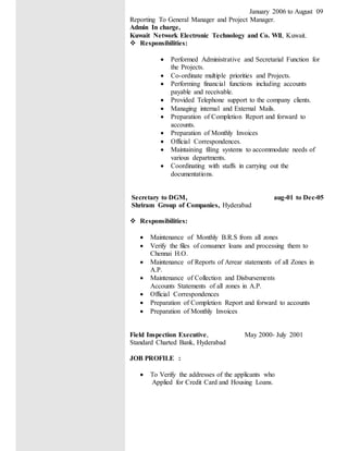 January 2006 to August 09
Reporting To General Manager and Project Manager.
Admin In charge,
Kuwait Network Electronic Technology and Co. Wll, Kuwait.
 Responsibilities:
 Performed Administrative and Secretarial Function for
the Projects.
 Co-ordinate multiple priorities and Projects.
 Performing financial functions including accounts
payable and receivable.
 Provided Telephone support to the company clients.
 Managing internal and External Mails.
 Preparation of Completion Report and forward to
accounts.
 Preparation of Monthly Invoices
 Official Correspondences.
 Maintaining filing systems to accommodate needs of
various departments.
 Coordinating with staffs in carrying out the
documentations.
Secretary to DGM, aug-01 to Dec-05
Shriram Group of Companies, Hyderabad
 Responsibilities:
 Maintenance of Monthly B.R.S from all zones
 Verify the files of consumer loans and processing them to
Chennai H.O.
 Maintenance of Reports of Arrear statements of all Zones in
A.P.
 Maintenance of Collection and Disbursements
Accounts Statements of all zones in A.P.
 Official Correspondences
 Preparation of Completion Report and forward to accounts
 Preparation of Monthly Invoices
Field Inspection Executive, May 2000- July 2001
Standard Charted Bank, Hyderabad
JOB PROFILE :
 To Verify the addresses of the applicants who
Applied for Credit Card and Housing Loans.
 
