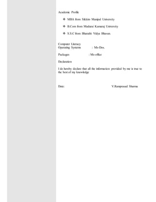 Academic Profile
 MBA from Sikkim Manipal University
 B.Com from Madurai Kamaraj University
 S.S.C from Bharathi Vidya Bhavan.
Computer Literacy
Operating Systems : Ms-Dos.
Packages : Ms-office
Declaration
I do hereby declare that all the information provided by me is true to
the best of my knowledge
Date: V.Ramprasad Sharma
 