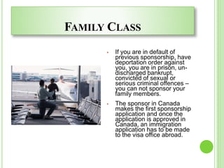FAMILY CLASS
• If you are in default of
previous sponsorship, have
deportation order against
you, you are in prison, un-
discharged bankrupt,
convicted of sexual or
serious criminal offences –
you can not sponsor your
family members.
• The sponsor in Canada
makes the first sponsorship
application and once the
application is approved in
Canada, an immigration
application has to be made
to the visa office abroad.
 