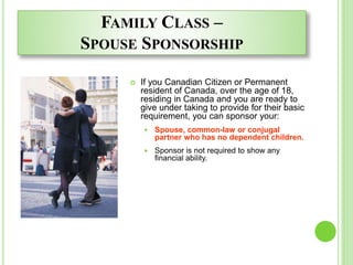 FAMILY CLASS –
SPOUSE SPONSORSHIP
 If you Canadian Citizen or Permanent
resident of Canada, over the age of 18,
residing in Canada and you are ready to
give under taking to provide for their basic
requirement, you can sponsor your:
 Spouse, common-law or conjugal
partner who has no dependent children.
 Sponsor is not required to show any
financial ability.
 