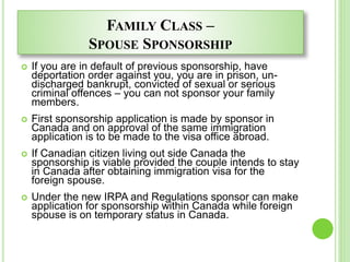 FAMILY CLASS –
SPOUSE SPONSORSHIP
 If you are in default of previous sponsorship, have
deportation order against you, you are in prison, un-
discharged bankrupt, convicted of sexual or serious
criminal offences – you can not sponsor your family
members.
 First sponsorship application is made by sponsor in
Canada and on approval of the same immigration
application is to be made to the visa office abroad.
 If Canadian citizen living out side Canada the
sponsorship is viable provided the couple intends to stay
in Canada after obtaining immigration visa for the
foreign spouse.
 Under the new IRPA and Regulations sponsor can make
application for sponsorship within Canada while foreign
spouse is on temporary status in Canada.
 