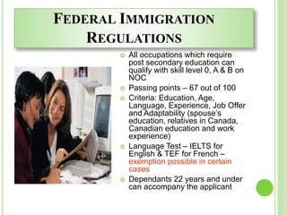FEDERAL IMMIGRATION
REGULATIONS
 All occupations which require
post secondary education can
qualify with skill level 0, A & B on
NOC
 Passing points – 67 out of 100
 Criteria: Education, Age,
Language, Experience, Job Offer
and Adaptability (spouse’s
education, relatives in Canada,
Canadian education and work
experience)
 Language Test – IELTS for
English & TEF for French –
exemption possible in certain
cases
 Dependants 22 years and under
can accompany the applicant
 