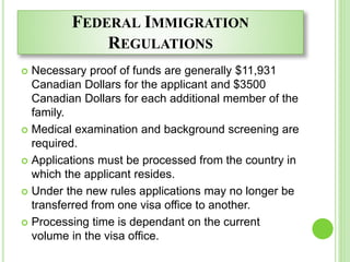 FEDERAL IMMIGRATION
REGULATIONS
 Necessary proof of funds are generally $11,931
Canadian Dollars for the applicant and $3500
Canadian Dollars for each additional member of the
family.
 Medical examination and background screening are
required.
 Applications must be processed from the country in
which the applicant resides.
 Under the new rules applications may no longer be
transferred from one visa office to another.
 Processing time is dependant on the current
volume in the visa office.
 