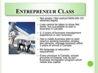 ENTREPRENEUR CLASS
 Net assets ( Not cash)of $300,000 CD
obtained legally
 Loan cannot be taken to show Net
worth, but is available to start a
business in Canada
 2 -3 years of business management
experience in own business.
 Has a viable business plan to start
new/run existing business, employ
two persons, manage business within
3 years of arrival in Canada
 No language or education
requirement
 Every province in Canada, except
province of Ontario, has its own
business immigration program which
needs less capital.
 
