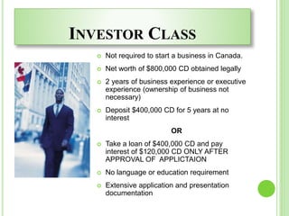 INVESTOR CLASS
 Not required to start a business in Canada.
 Net worth of $800,000 CD obtained legally
 2 years of business experience or executive
experience (ownership of business not
necessary)
 Deposit $400,000 CD for 5 years at no
interest
OR
 Take a loan of $400,000 CD and pay
interest of $120,000 CD ONLY AFTER
APPROVAL OF APPLICTAION
 No language or education requirement
 Extensive application and presentation
documentation
 