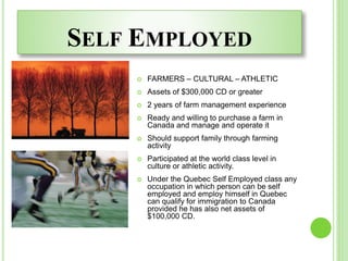 SELF EMPLOYED
 FARMERS – CULTURAL – ATHLETIC
 Assets of $300,000 CD or greater
 2 years of farm management experience
 Ready and willing to purchase a farm in
Canada and manage and operate it
 Should support family through farming
activity
 Participated at the world class level in
culture or athletic activity.
 Under the Quebec Self Employed class any
occupation in which person can be self
employed and employ himself in Quebec
can qualify for immigration to Canada
provided he has also net assets of
$100,000 CD.
 