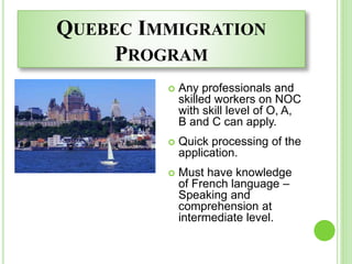 QUEBEC IMMIGRATION
PROGRAM
 Any professionals and
skilled workers on NOC
with skill level of O, A,
B and C can apply.
 Quick processing of the
application.
 Must have knowledge
of French language –
Speaking and
comprehension at
intermediate level.
 