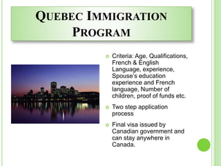 QUEBEC IMMIGRATION
PROGRAM
 Criteria: Age, Qualifications,
French & English
Language, experience,
Spouse’s education
experience and French
language, Number of
children, proof of funds etc.
 Two step application
process
 Final visa issued by
Canadian government and
can stay anywhere in
Canada.
 