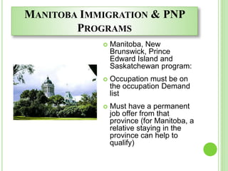 MANITOBA IMMIGRATION & PNP
PROGRAMS
 Manitoba, New
Brunswick, Prince
Edward Island and
Saskatchewan program:
 Occupation must be on
the occupation Demand
list
 Must have a permanent
job offer from that
province (for Manitoba, a
relative staying in the
province can help to
qualify)
 