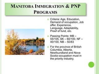 MANITOBA IMMIGRATION & PNP
PROGRAMS
 Criteria: Age, Education,
Demand of occupation, Job
offer, Experience,
Language, Adaptability,
Proof of fund, etc.
 Passing Points: MB –
55/105, SK – 60/100, NF –
40/100, NB – 50/83
 For the province of British
Columbia, Alberta,
Newfoundland and Nova
Scotia occupation must in
the priority industry.
 