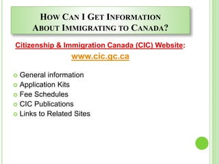HOW CAN I GET INFORMATION
ABOUT IMMIGRATING TO CANADA?
Citizenship & Immigration Canada (CIC) Website:
www.cic.gc.ca
 General information
 Application Kits
 Fee Schedules
 CIC Publications
 Links to Related Sites
 