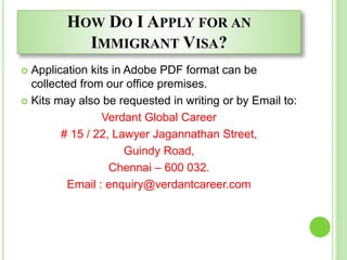 HOW DO I APPLY FOR AN
IMMIGRANT VISA?
 Application kits in Adobe PDF format can be
collected from our office premises.
 Kits may also be requested in writing or by Email to:
Verdant Global Career
# 15 / 22, Lawyer Jagannathan Street,
Guindy Road,
Chennai – 600 032.
Email : enquiry@verdantcareer.com
 